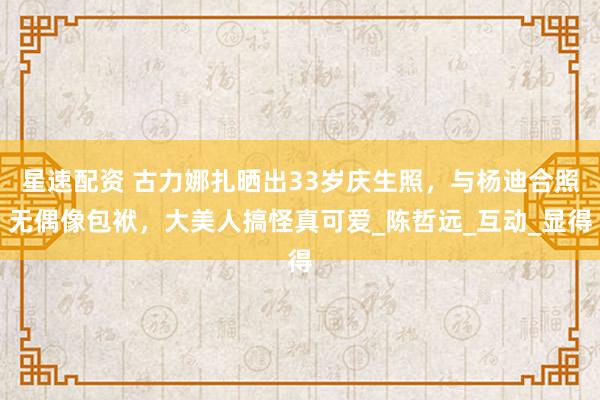 星速配资 古力娜扎晒出33岁庆生照，与杨迪合照无偶像包袱，大美人搞怪真可爱_陈哲远_互动_显得