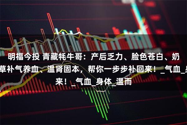 明福今投 青藏牦牛哥：产后乏力、脸色苍白、奶水少？虫草补气养血、温肾固本，帮你一步步补回来！_气血_身体_温而