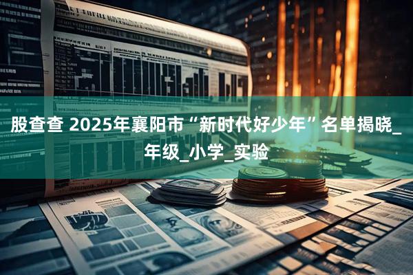 股查查 2025年襄阳市“新时代好少年”名单揭晓_年级_小学_实验