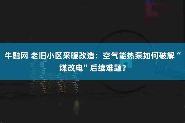 牛融网 老旧小区采暖改造：空气能热泵如何破解“煤改电”后续难题？